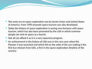  The early era on space exploration was by Soviet Union and United States
of America. From 1990 onwards space tourism was also developed.
 Today the history of space exploration is seeing new horizons with space
tourism, which has also been promoted by the USA in which common
people are sent to space as a tourist.
 Not all can afford it as it is a very expensive program.
 An achievement in the history of USA was in this very year when the
Pioneer 4 was launched and which fell on the orbit of the sun making it the
first Sun mission from USA, a first in the space exploration timeline of the
country.
 