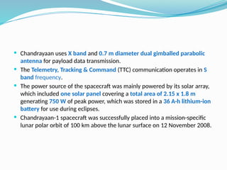  Chandrayaan uses X band and 0.7 m diameter dual gimballed parabolic
antenna for payload data transmission.
 The Telemetry, Tracking & Command (TTC) communication operates in S
band frequency.
 The power source of the spacecraft was mainly powered by its solar array,
which included one solar panel covering a total area of 2.15 x 1.8 m
generating 750 W of peak power, which was stored in a 36 A·h lithium-ion
battery for use during eclipses.
 Chandrayaan-1 spacecraft was successfully placed into a mission-specific
lunar polar orbit of 100 km above the lunar surface on 12 November 2008.
 