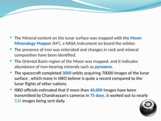  The Mineral content on the lunar surface was mapped with the Moon
Mineralogy Mapper (M3
), a NASA instrument on board the orbiter.
 The presence of iron was reiterated and changes in rock and mineral
composition have been identified.
 The Oriental Basin region of the Moon was mapped, and it indicates
abundance of iron-bearing minerals such as pyroxene.
 The spacecraft completed 3000 orbits acquiring 70000 images of the lunar
surface , which many in ISRO believe is quite a record compared to the
lunar flights of other nations.
 ISRO officials estimated that if more than 40,000 images have been
transmitted by Chandrayaan's cameras in 75 days, it worked out to nearly
535 images being sent daily.
 