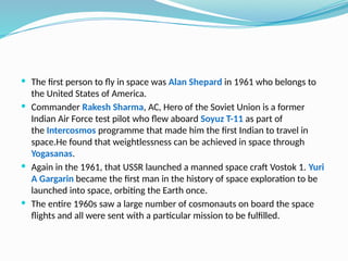  The first person to fly in space was Alan Shepard in 1961 who belongs to
the United States of America.
 Commander Rakesh Sharma, AC, Hero of the Soviet Union is a former
Indian Air Force test pilot who flew aboard Soyuz T-11 as part of
the Intercosmos programme that made him the first Indian to travel in
space.He found that weightlessness can be achieved in space through
Yogasanas.
 Again in the 1961, that USSR launched a manned space craft Vostok 1. Yuri
A Gargarin became the first man in the history of space exploration to be
launched into space, orbiting the Earth once.
 The entire 1960s saw a large number of cosmonauts on board the space
flights and all were sent with a particular mission to be fulfilled.
 