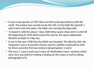 It was in last quarter of 1957 that man first send spaceship to orbit the
earth. The project was carried out by the USS. In fact both the Sputnik 1
and 2 were sent into space, the latter one carrying the dog Laika.
 It stayed in orbit for about 7 days. Both these space ships were in orbit till
the beginning of 1958 which paved the way for the space exploration
timeline to begin in a big way.
 It was in the year 1958 that the NASA was founded. The third by USA, the
Vanguard 1 was a successful mission and the satellite continued its orbit
for three years,the first two missions being Explorer 1 and 2.
 The Luna 1, Luna 2 and Luna 3 were all ‘destination moon’ missions which
were very successful in making a landing on the moon as well as taking
photographs of it.
 