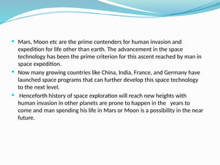  Mars, Moon etc are the prime contenders for human invasion and
expedition for life other than earth. The advancement in the space
technology has been the prime criterion for this ascent reached by man in
space expedition.
 Now many growing countries like China, India, France, and Germany have
launched space programs that can further develop this space technology
to the next level.
 Henceforth history of space exploration will reach new heights with
human invasion in other planets are prone to happen in the years to
come and man spending his life in Mars or Moon is a possibility in the near
future.
 