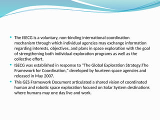  The ISECG is a voluntary, non-binding international coordination
mechanism through which individual agencies may exchange information
regarding interests, objectives, and plans in space exploration with the goal
of strengthening both individual exploration programs as well as the
collective effort.
 ISECG was established in response to "The Global Exploration Strategy:The
Framework for Coordination," developed by fourteen space agencies and
released in May 2007.
 This GES Framework Document articulated a shared vision of coordinated
human and robotic space exploration focused on Solar System destinations
where humans may one day live and work.
 