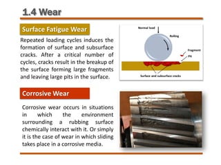 1.4 Wear
Surface Fatigue Wear
Repeated loading cycles induces the
formation of surface and subsurface
cracks. After a critical number of
cycles, cracks result in the breakup of
the surface forming large fragments
and leaving large pits in the surface.
Corrosive Wear
Corrosive wear occurs in situations
in which the environment
surrounding a rubbing surface
chemically interact with it. Or simply
it is the case of wear in which sliding
takes place in a corrosive media.
 