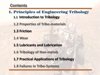1.1 Introduction to Tribology
1.2 Properties of Tribo-materials
1.3 Friction
1.4 Wear
1.5 Lubricants and Lubrication
1.6 Tribology of Non-metals
1.7 Practical Applications of Tribology
1.8 Failures in Tribo-Systems
Contents
1. Principles of Engineering Tribology
 