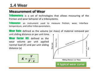 1.4 Wear
Measurement of Wear
Tribometery: is a set of technologies that allows measuring of the
friction and wear behavior of a tribosystems.
Wear Rate: defined as the volume (or mass) of material removed per
unit sliding distance or per unit time.
Wear Factor (K): defined as the
wear volume per unit applied
normal load (F) and per unit sliding
distance (x)
A typical wear curve
𝑲𝑲 =
𝑽𝑽
𝑭𝑭 � 𝒙𝒙
Tribometer: an instrument used to measure friction, wear, interface
temperature, and other tribo-parameters.
 