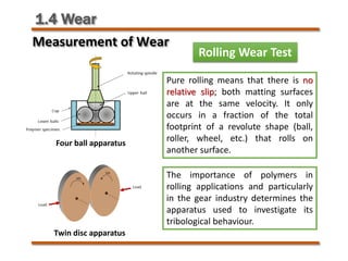 1.4 Wear
Rolling Wear Test
Four ball apparatus
Twin disc apparatus
The importance of polymers in
rolling applications and particularly
in the gear industry determines the
apparatus used to investigate its
tribological behaviour.
Pure rolling means that there is no
relative slip; both matting surfaces
are at the same velocity. It only
occurs in a fraction of the total
footprint of a revolute shape (ball,
roller, wheel, etc.) that rolls on
another surface.
Measurement of Wear
 
