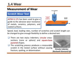 1.4 Wear
Scratch Wear Test
ASTM G 171 has been used to give a
guide to the abrasive wear resistance
of metals, ceramics, polymers, and
coated surfaces.
Circular indenter
(Rockwell diamond tip)
Speed, load, loading rates, number of scratches and scratch length can
be changed to give enough flexibility to define a desired test.
 There are two stylus indenters; circular cross-
sections (cone or sphere) and square-base
pyramid shapes.
 The scratching process produces a measurable
scratch in the tested surface without causing
fracture, spalling, or delamination.
Measurement of Wear
 