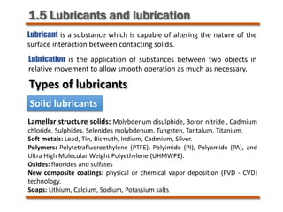1.5 Lubricants and lubrication
Lubricant is a substance which is capable of altering the nature of the
surface interaction between contacting solids.
Lubrication is the application of substances between two objects in
relative movement to allow smooth operation as much as necessary.
Types of lubricants
Solid lubricants
Lamellar structure solids: Molybdenum disulphide, Boron nitride , Cadmium
chloride, Sulphides, Selenides molybdenum, Tungsten, Tantalum, Titanium.
Soft metals: Lead, Tin, Bismuth, Indium, Cadmium, Silver.
Polymers: Polytetrafluoroethylene (PTFE), Polyimide (PI), Polyamide (PA), and
Ultra High Molecular Weight Polyethylene (UHMWPE).
Oxides: fluorides and sulfates
New composite coatings: physical or chemical vapor deposition (PVD - CVD)
technology.
Soaps: Lithium, Calcium, Sodium, Potassium salts
 