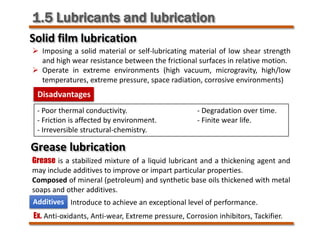 1.5 Lubricants and lubrication
Solid film lubrication
Grease lubrication
 Imposing a solid material or self-lubricating material of low shear strength
and high wear resistance between the frictional surfaces in relative motion.
 Operate in extreme environments (high vacuum, microgravity, high/low
temperatures, extreme pressure, space radiation, corrosive environments)
Disadvantages
- Poor thermal conductivity. - Degradation over time.
- Friction is affected by environment. - Finite wear life.
- Irreversible structural-chemistry.
Grease is a stabilized mixture of a liquid lubricant and a thickening agent and
may include additives to improve or impart particular properties.
Composed of mineral (petroleum) and synthetic base oils thickened with metal
soaps and other additives.
Additives Introduce to achieve an exceptional level of performance.
Ex. Anti-oxidants, Anti-wear, Extreme pressure, Corrosion inhibitors, Tackifier.
 