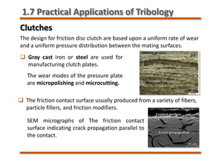 Clutches
The design for friction disc clutch are based upon a uniform rate of wear
and a uniform pressure distribution between the mating surfaces.
 Gray cast iron or steel are used for
manufacturing clutch plates.
 The friction contact surface usually produced from a variety of fibers,
particle fillers, and friction modifiers.
The wear modes of the pressure plate
are micropolishing and microcutting.
SEM micrographs of The friction contact
surface indicating crack propagation parallel to
the contact.
1.7 Practical Applications of Tribology
 