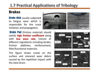Brakes
Brake disk usually subjected
to fatigue wear which is
responsible for the crack
initiation and propagation.
Brake Pad (friction material) should
satisfy high friction coefficient along
with low wear rate. Consist of
different ingredients including binder,
friction additives, reinforcement,
filler/functional materials.
The figure shows cracks on the
surface and smeared wear debris
caused by the repetitive impact with
the steel drum.
1.7 Practical Applications of Tribology
 