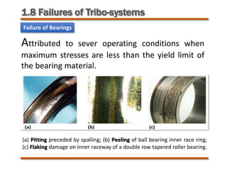 1.8 Failures of Tribo-systems
Failure of Bearings
(a) Pitting preceded by spalling; (b) Peeling of ball bearing inner race ring;
(c) Flaking damage on inner raceway of a double row tapered roller bearing.
Attributed to sever operating conditions when
maximum stresses are less than the yield limit of
the bearing material.
 