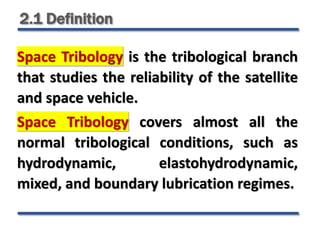 2.1 Definition
Space Tribology is the tribological branch
that studies the reliability of the satellite
and space vehicle.
Space Tribology covers almost all the
normal tribological conditions, such as
hydrodynamic, elastohydrodynamic,
mixed, and boundary lubrication regimes.
 
