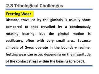 2.3 Tribological Challenges
Fretting Wear
Distance travelled by the gimbals is usually short
compared to that travelled by a continuously
rotating bearing, but the gimbal motion is
oscillatory, often with very small arcs. Because
gimbals of Gyros operate in the boundary regime,
fretting wear can occur, depending on the magnitude
of the contact stress within the bearing (preload).
 