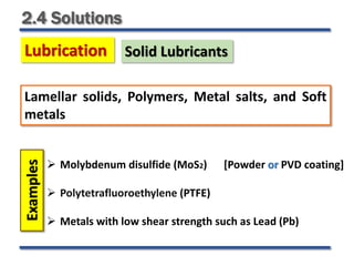 2.4 Solutions
Lubrication Solid Lubricants
 Molybdenum disulfide (MoS2) [Powder or PVD coating]
 Polytetrafluoroethylene (PTFE)
 Metals with low shear strength such as Lead (Pb)
Lamellar solids, Polymers, Metal salts, and Soft
metals
Examples
 