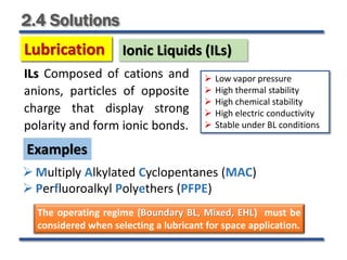 2.4 Solutions
ILs Composed of cations and
anions, particles of opposite
charge that display strong
polarity and form ionic bonds.
 Multiply Alkylated Cyclopentanes (MAC)
 Perfluoroalkyl Polyethers (PFPE)
Examples
 Low vapor pressure
 High thermal stability
 High chemical stability
 High electric conductivity
 Stable under BL conditions
Lubrication
Lubrication Ionic Liquids (ILs)
The operating regime (Boundary BL, Mixed, EHL) must be
considered when selecting a lubricant for space application.
 