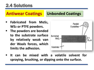 2.4 Solutions
Antiwear Coatings
 Fabricated from MoS2,
WS2 or PTFE powders.
 The powders are bonded
to the substrate surface
by relatively weak van
der Waals forces, which
limits the adhesion.
Unbonded Coatings
 It can be mixed with a volatile solvent for
spraying, brushing, or dipping onto the surface.
 