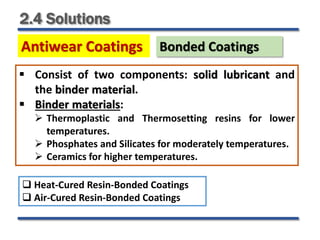 2.4 Solutions
Antiwear Coatings Bonded Coatings
 Consist of two components: solid lubricant and
the binder material.
 Binder materials:
 Thermoplastic and Thermosetting resins for lower
temperatures.
 Phosphates and Silicates for moderately temperatures.
 Ceramics for higher temperatures.
 Heat-Cured Resin-Bonded Coatings
 Air-Cured Resin-Bonded Coatings
 