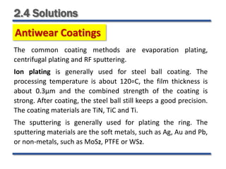 2.4 Solutions
Antiwear Coatings
The common coating methods are evaporation plating,
centrifugal plating and RF sputtering.
Ion plating is generally used for steel ball coating. The
processing temperature is about 120∘C, the film thickness is
about 0.3μm and the combined strength of the coating is
strong. After coating, the steel ball still keeps a good precision.
The coating materials are TiN, TiC and Ti.
The sputtering is generally used for plating the ring. The
sputtering materials are the soft metals, such as Ag, Au and Pb,
or non-metals, such as MoS2, PTFE or WS2.
 