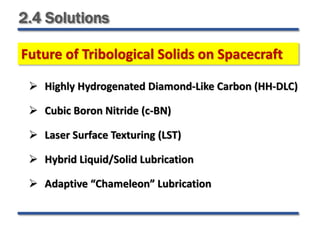 2.4 Solutions
 Highly Hydrogenated Diamond-Like Carbon (HH-DLC)
 Cubic Boron Nitride (c-BN)
 Laser Surface Texturing (LST)
 Hybrid Liquid/Solid Lubrication
 Adaptive “Chameleon” Lubrication
Future of Tribological Solids on Spacecraft
 