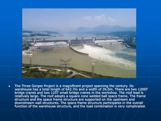  The Three Gorges Project is a magnificent project spanning the century. Its
warehouse has a total length of 642.7m and a width of 39.0m. There are two 1200T
bridge cranes and two 125T small bridge cranes in the workshop. The roof load is
relatively large. The roof adopts a square cone welded ball space frame. The frame
structure and the space frame structure are supported on the upstream and
downstream wall structures. The space frame structure participates in the overall
function of the warehouse structure, and the load combination is very complicated.
 