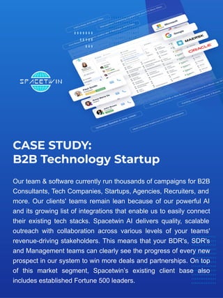 CASE STUDY:
B2B Technology Startup
Our team & software currently run thousands of campaigns for B2B
Consultants, Tech Companies, Startups, Agencies, Recruiters, and
more. Our clients' teams remain lean because of our powerful AI
and its growing list of integrations that enable us to easily connect
their existing tech stacks. Spacetwin AI delivers quality, scalable
outreach with collaboration across various levels of your teams'
revenue-driving stakeholders. This means that your BDR's, SDR's
and Management teams can clearly see the progress of every new
prospect in our system to win more deals and partnerships. On top
of this market segment, Spacetwin’s existing client base also
includes established Fortune 500 leaders.
 