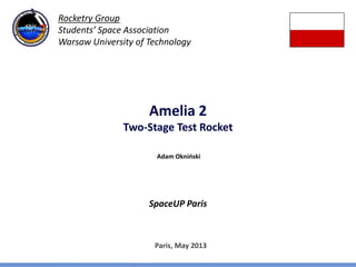 Amelia 2
Two-Stage Test Rocket
SpaceUP Paris
Paris, May 2013
Adam Okniński
Rocketry Group
Students’ Space Association
Warsaw University of Technology
 