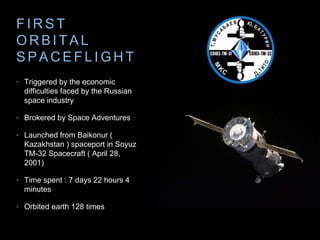 F IRST 
ORBI TAL 
SPACEF L IGHT 
• Triggered by the economic 
difficulties faced by the Russian 
space industry 
• Brokered by Space Adventures 
• Launched from Baikonur ( 
Kazakhstan ) spaceport in Soyuz 
TM-32 Spacecraft ( April 28, 
2001) 
• Time spent : 7 days 22 hours 4 
minutes 
• Orbited earth 128 times 
 
