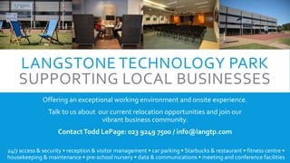 LANGSTONE TECHNOLOGY PARK
SUPPORTING LOCAL BUSINESSES
Offering an exceptional working environment and onsite experience.
Talk to us about our current relocation opportunities and join our
vibrant business community.
ContactTodd LePage: 023 9249 7500 / info@langtp.com
24/7 access & security • reception & visitor management • car parking • Starbucks & restaurant • fitness centre •
housekeeping & maintenance • pre-school nursery • data & communications • meeting and conference facilities
 