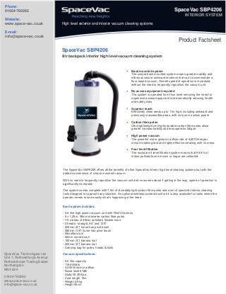 Phone:
01604 760282

SpaceVac SBP4206
INTERIOR SYSTEM

Website:
www.space-vac.co.uk

High level exterior and interior vacuum cleaning systems

E-mail:
info@space-vac.co.uk

Product Factsheet
SpaceVac SBP4206
6ltr backpack interior high level vacuum cleaning system

Back mounted system
The unique back mounted system means greater mobility and
allows access to awkward locations that can’t accommodate a
floor based vacuum. Overall speed of operation is increased
without the need to frequently reposition the vacuum unit.
No access equipment required
The system is operated from floor level removing the need for
expensive access equipment and dramatically reducing health
and safety risks
Superior reach
Effectively clean areas up to 11m high, including awkward and
previously inaccessible areas, with no loss in suction power
Carbon fibre poles
Ultra lightweight yet highly durable carbon fibre poles allow
greater manoeuvrability and less operator fatigue
High power vacuum
The powerful motor gives an airflow rate of 4,200 litres per
minute meaning fast and highly effective cleaning with no mess.
Four level filtration
The exclusive 4 level filtration system means that 99.9% of
indoor pollutants one micron or larger are collected.

The SpaceVac SBP4206 offers all the benefits of other SpaceVac interior high level cleaning systems but with the
added convenience of a back mounted vacuum.
With no need to frequently reposition the vacuum unit and no worries about it getting in the way, speed of operation is
significantly increased.
The system comes complete with 7.5m of incredibly light carbon fibre poles and a set of specialist interior cleaning
tools designed to cope with any situation. An optional wireless camera/monitor kit is also available for tasks where the
operator needs to see exactly what’s happening at the head.
Each system includes:
- 6.6 litre high power vacuum unit with Flexfit harness
- 6 x 1.25m, 38mm diameter carbon fibre poles
- 7.5 metres of 38mm antistatic flexible hose
- 3 heads - straight, 90o and 135o
- 200mm (8") horse hair pivot brush
- 380mm (15") horse hair pivot brush
- Microfibre tool
- 32mm round brush
- 100mm (4") banana tool
- 200mm (8") banana tool
- Carrying bag for poles, heads & tools

SpaceVac Technologies Ltd
Unit 1, Rothersthorpe Avenue
Rothersthorpe Trading Estate
Northampton
NN4 8JH
01604 760282
www.space-vac.co.uk
info@space-vac.co.uk

Vacuum specifications:
- 6.6 litre capacity
- 1188 Watts
- 4,260 litres/min airflow
- Noise level 67dB
- Static lift 25 Kpa
- Cord length 15m
- Weight 4.5kg
- Height 56cm

 