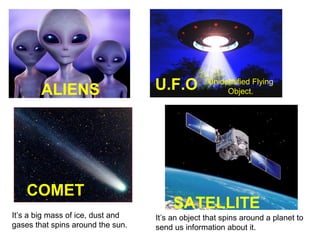 ALIENS
COMET
It’s a big mass of ice, dust and
gases that spins around the sun.
U.F.O
Unidentified Flying
Object.
SATELLITE
It’s an object that spins around a planet to
send us information about it.