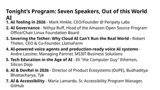 1. AI Tooling in 2026 - Mark Hinkle, CEO/Founder @ Peripety Labs
2. AI Governance - Nithya Ruff, Head of the Amazon Open Source Program
Office/Chair Linux Foundation Board
3. Severing the Tether: Why Cloud AI Can't Run the Real World - Robert
Thelen, CEO & Co-Founder, LlamaFarm
4. AI-powered voice agents and production-ready voice AI systems -
Andre Lassiter, Managing Partner, MS3IT Business Solutions
5. Tech Education in the Age of AI - Eli "the Computer Guy" Etherton,
Silicon Dojo
6. AI & DevRel in 2026 - Director of Product Ecosystems (DoPE), Budhaditya
Bhattacharya, Tyk
7. AI & Accessibility - Maria Lamardo, Sr. Accessibility Program Manager,
GitHub
Tonight’s Program: Seven Speakers, Out of this World
AI
 