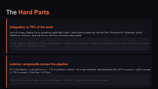 The Hard Parts
Integration is 70% of the work
Voice AI is easy. Getting it to do something useful after it talks - that's where projects die. ServiceTitan, Housecall Pro, Boulevard, Zenoti,
Salesforce, HubSpot - each has its own auth flow, rate limits, data models.
Real example: Booking an HVAC appointment = 5 API calls minimum -> technician availability + service area + job type
+ duration + customer history
Latency compounds across the pipeline
STT (100-500ms) + LLM (350ms-1s+) + TTS (75-200ms) = 800ms-1.5s in real conditions. Add distributed infra: STT in us-east-1, LLM in us-west-
2, TTS in eu-west-1. Each hop = 30-70ms.
Fix: Co-locate services in the same region. Same AZ if possible. Every ms matters.
 