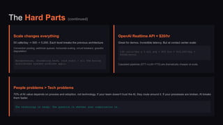 The Hard Parts (continued)
Scale changes everything
50 calls/day -> 500 -> 5,000. Each level breaks the previous architecture.
Connection pooling, webhook queues, horizontal scaling, circuit breakers, graceful
degradation.
Backpressure, thundering herd, cold start - all the boring
distributed systems problems apply.
OpenAI Realtime API = $20/hr
Great for demos. Incredible latency. But at contact center scale:
10K calls/day x 5 min avg = 833 hrs = $16,660/day =
$500K/month
Cascaded pipelines (STT->LLM->TTS) are dramatically cheaper at scale.
People problems > Tech problems
70% of AI value depends on process and adoption, not technology. If your team doesn't trust the AI, they route around it. If your processes are broken, AI breaks
them faster.
The technology is ready. The question is whether your organization is.
 