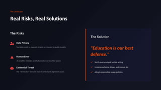 The Landscape
Real Risks, Real Solutions
The Risks
Data Privacy
Your data could be exposed, shared, or misused by public models.
Human Error
AI amplifies mistakes and hallucinations at machine speed.
Existential Threat
The "Terminator" scenario: loss of control and alignment issues.
The Solution
"Education is our best
defense."
Verify every output before acting.
Understand what AI can and cannot do.
Adopt responsible usage policies.
 