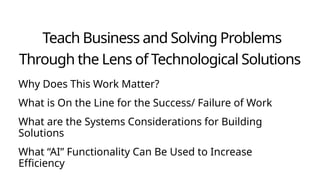 Teach Business and Solving Problems
Through the Lens of Technological Solutions
Why Does This Work Matter?
What is On the Line for the Success/ Failure of Work
What are the Systems Considerations for Building
Solutions
What “AI” Functionality Can Be Used to Increase
Efficiency
 