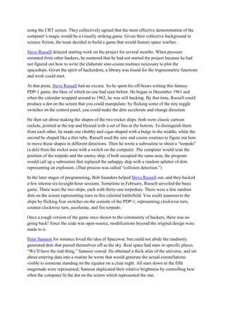 using the CRT screen. They collectively agreed that the most effective demonstration of the
computer’s magic would be a visually striking game. Given their collective background in
science fiction, the team decided to build a game that would feature space warfare.

Steve Russell delayed starting work on the project for several months. When pressure
mounted from other hackers, he muttered that he had not started the project because he had
not figured out how to write the elaborate sine-cosine routines necessary to plot the
spaceships. Given the spirit of hackerdom, a library was found for the trigonometric functions
and work could start.

At that point, Steve Russell had no excuse. So he spent his off-hours writing this fantasy
PDP-1 game, the likes of which no one had seen before. He began in December 1961 and
when the calendar wrapped around to 1962, he was still hacking. By that time, Russell could
produce a dot on the screen that you could manipulate: by flicking some of the tiny toggle
switches on the control panel, you could make the dots accelerate and change direction.

He then set about making the shapes of the two rocket ships: both were classic cartoon
rockets, pointed at the top and blessed with a set of fins at the bottom. To distinguish them
from each other, he made one chubby and cigar-shaped with a bulge in the middle, while the
second he shaped like a thin tube. Russell used the sine and cosine routines to figure out how
to move those shapes in different directions. Then he wrote a subroutine to shoot a “torpedo”
(a dot) from the rocket nose with a switch on the computer. The computer would scan the
position of the torpedo and the enemy ship; if both occupied the same area, the program
would call up a subroutine that replaced the unhappy ship with a random splatter of dots
representing an explosion. (That process was called “collision detection.”)

In the later stages of programming, Bob Saunders helped Steve Russell out, and they hacked
a few intense six-to-eight-hour sessions. Sometime in February, Russell unveiled the basic
game. There were the two ships, each with thirty-one torpedoes. There were a few random
dots on the screen representing stars in this celestial battlefield. You could manoeuvre the
ships by flicking four switches on the console of the PDP-1, representing clockwise turn,
counter clockwise turn, accelerate, and fire torpedo.

Once a rough version of the game once shown to the community of hackers, there was no
going back! Since the code was open-source, modifications beyond the original design were
made to it.

Peter Samson for instance loved the idea of Spacewar, but could not abide the randomly
generated dots that passed themselves off as the sky. Real space had stars in specific places.
“We’ll have the real thing,” Samson vowed. He obtained a thick atlas of the universe, and set
about entering data into a routine he wrote that would generate the actual constellations
visible to someone standing on the equator on a clear night. All stars down to the fifth
magnitude were represented; Samson duplicated their relative brightness by controlling how
often the computer lit the dot on the screen which represented the star.
 