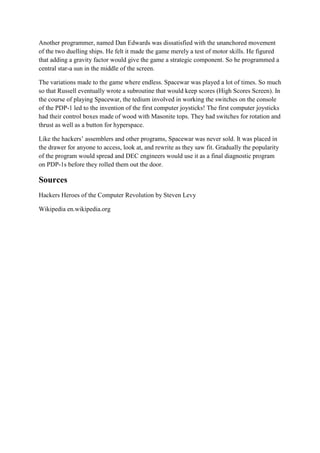Another programmer, named Dan Edwards was dissatisfied with the unanchored movement
of the two duelling ships. He felt it made the game merely a test of motor skills. He figured
that adding a gravity factor would give the game a strategic component. So he programmed a
central star-a sun in the middle of the screen.

The variations made to the game where endless. Spacewar was played a lot of times. So much
so that Russell eventually wrote a subroutine that would keep scores (High Scores Screen). In
the course of playing Spacewar, the tedium involved in working the switches on the console
of the PDP-1 led to the invention of the first computer joysticks! The first computer joysticks
had their control boxes made of wood with Masonite tops. They had switches for rotation and
thrust as well as a button for hyperspace.

Like the hackers’ assemblers and other programs, Spacewar was never sold. It was placed in
the drawer for anyone to access, look at, and rewrite as they saw fit. Gradually the popularity
of the program would spread and DEC engineers would use it as a final diagnostic program
on PDP-1s before they rolled them out the door.

Sources
Hackers Heroes of the Computer Revolution by Steven Levy

Wikipedia en.wikipedia.org
 