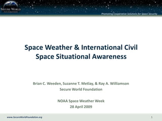 Promoting Cooperative Solutions for Space Security




              Space Weather & International Civil
                 Space Situational Awareness


                     Brian C. Weeden, Suzanne T. Metlay, & Ray A. Williamson
                                   Secure World Foundation

                                   NOAA Space Weather Week
                                         28 April 2009

www.SecureWorldFoundation.org                                                                           1
 