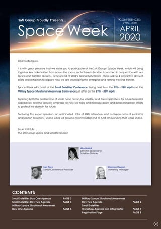 Dear Colleagues,
It is with great pleasure that we invite you to participate at the SMi Group’s Space Week, which will bring
together key stakeholders from across the space sector here in London. Launched in conjunction with our
Space and Satellite Division - announced at 2019’s Global MilSatCom - there will be 4 interactive days of
briefs and exhibition to explore how we are developing the enterprise and taming the final frontier.
Space Week will consist of the Small Satellites Conference, being held from the 27th - 28th April and the
Military Space Situational Awareness Conference just after on the 29th - 30th April.
Exploring both the proliferation of small, nano and cube satellites and their implications for future terrestrial
capabilities; and the growing emphasis on how we track and manage assets and debris mitigation efforts
to protect the domain for future.
Featuring 35+ expert speakers, an anticipated total of 200+ attendees and a diverse array of exhibitors
and solution providers - space week will provide an unmissable end to April for everyone that works space.
Yours faithfully,
The SMi Group Space and Satellite Division
Small Satellites Day One Agenda	 PAGE 3
Small Satellites Day Two Agenda	 PAGE 4
Military Space Situational Awareness
Day One Agenda		 PAGE 5
Military Space Situational Awareness
Day Two Agenda		 PAGE 6
Small Satellites
Workshop Agenda and Infographic 	 PAGE 7
Registration Page		 PAGE 8
CONTENTS
Ben Toye
Senior Conference Producer
SMi Group Proudly Presents...
Space Week
CONFERENCES:
27th - 30th
APRIL
2020
Alia Malick
Director, Space and
Satellites Division
2
Shannon Cargan
Marketing Manager
 