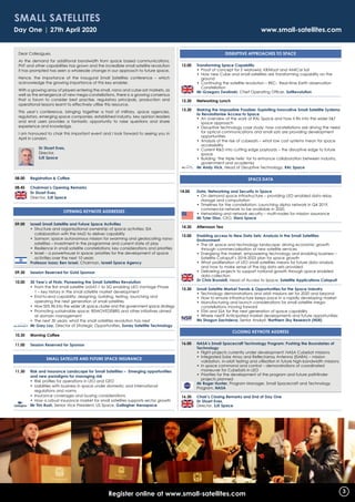 Day One | 27th April 2020 	 www.small-satellites.com
Dear Colleagues,
As the demand for additional bandwidth from space based communications,
PNT and other capabilities has grown and the incredible small satellite revolution
it has prompted has seen a wholesale change in our approach to future space.
Hence, the importance of the inaugural Small Satellites conference – which
acknowledge the growing importance of this key enabler.
With a growing array of players entering the small, nano and cube-sat markets, as
well as the emergence of new mega-constellations, there is a growing consensus
that a forum to consider best practise, regulatory principals, production and
operational lessons learnt to effectively utilise this resource.
This year’s conference, bringing together a host of military, space agencies,
regulators, emerging space companies, established industry, key opinion leaders
and end users provides a fantastic opportunity to raise questions and share
experience and knowledge.
I am honoured to chair this important event and I look forward to seeing you in
April in London.
	 Dr Stuart Eves,
	 Director,
	 SJE Space
08.00 	 Registration  Coffee
08.45	 Chairman’s Opening Remarks
	Dr Stuart Eves,
Director, SJE Space
OPeNiNG KeYNOte aDDReSSeS
09.00 	 Israeli Small Satellite and Future Space Activities
	 •	Structure and organisational ownership of space activities: ISA
collaboration with the MoD to deliver capability
	 •	Samson: space autonomous mission for swarming and geolocating nano-
satellites – investment in the programme and current state of play
	 •	Resilience in small satellite constellations: key considerations and priorities
	 •	Israel – a powerhouse in space: priorities for the development of space
activities over the next 10 years
	 Professor Isaac Ben Israel, Chairman, Israeli Space Agency
09.30	 Session Reserved for Gold Sponsor
10.00	 30 Year’s of Firsts: Pioneering the Small Satellites Revolution
	 •	From the first small satellite UoSAT-1 to 5G enabling LEO Vantage Phase
1 – key history in the small satellite market development
	 •	End-to-end capability: designing, building, testing, launching and
operating the next generation of small satellites
	 •	How SSTL fits into the wider UK space cluster and the government space strategy
	 •	Promoting sustainable space: REMOVEDEBRIS and other initiatives aimed
at domain management
	 •	The next 30 years: what the small satellites revolution has next
	 Mr Gary Lay, Director of Strategic Opportunities, Surrey Satellite Technology
10.30	 Morning Coffee
11.00	 Session Reserved for Sponsor
Small Satellite aND FUtURe SPaCe iNSURaNCe
11.30 	 Risk and Insurance Landscape for Small Satellites – Emerging opportunities
and new paradigms for managing risk
	 •	 Risk profiles for operations in LEO and GEO
	 •	Liabilities with business in space under domestic and international
regulations and norms
	 •	Insurance coverages and buying considerations
	 •	How a robust insurance market for small satellites supports sector growth
	 Mr Tim Rush, Senior Vice President, US Space, Gallagher Aerospace
DiSRUPtiVe aPPROaCHeS tO SPaCe
12.00	 Transforming Space Capability
	 •	Proof of concept for S´wiatowid, KRAKsat and AMICal Sat
	 •	How new Cube and small satellites are transforming capability on the
ground
	 •	Continuing the satellite revolution – REC: Real-time Earth observation
Constellation
	 Mr Grzegorz Zwolinski, Chief Operating Officer, SatRevolution
12.30	Networking Lunch
13.30	Making the Impossible Possible: Exploiting Innovative Small Satellite Systems
to Revolutionise Access to Space
	 •	An overview of the work of RAL Space and how it fits into the wider ST
space approach
	 •	Disruptive technology case study: how constellations are driving the need
for optical communications and small sats are providing development
opportunities
	 •	Analysis of the rise of cubesats – what low cost systems mean for space
accessibility
	 •	Current RD into cutting edge payloads – the disruptive edge to future
space
	 •	Building ‘the triple helix’ for to enhance collaboration between industry,
government and academia
	 Mr Andy Vick, Head of Disruptive Technology, RAL Space
SPACE DATA
14.00	 Data, Networking and Security in Space
	 •	On demand space infrastructure – providing LEO enabled data relay,
storage and computation
	 •	Timelines for the constellation: Launching alpha network in Q4 2019,
commercial network to be available in 2020.
	 •	Networking and network security – multi-nodes for mission assurance
	 Mr Tyler Diaz, CEO, Stara Space
14.30	Afternoon Tea
15.00	Enabling access to New Data Sets: Analysis in the Small Satellites
Environment
	 •	The UK space and technology landscape: driving economic growth
through commercialisation of new satellite services
	 •	Energising the market, empowering technology and enabling business –
Satellite Catapult’s 2018-2023 plan for space growth
	 •	What proliferation of LEO small satellites means for future data analysis
and how to make sense of the big data sets provided
	 •	Delivering projects to support national growth through space enabled
data collection
	 Dr Chris Brunskill, Head of Access to Space, Satellite Applications Catapult
15.30	 Small Satellite Market Trends  Opportunities for the Space Industry
	 •	Technology demonstrations and orbit missions set for 2020 and beyond
	 •	How to ensure infrastructure keeps pace in a rapidly developing market
	 •	Manufacturing and launch considerations for small satellite mega-
constellations moving forward
	 •	STM and SSA for the next generation of space capability
	 •	Where next? Anticipated market developments and future opportunities
	 Ms Shagun Sachdeva, Senior Analyst, Northern Sky Research (NSR)
Closing Keynote Address
16.00	NASA’s Small Spacecraft Technology Program: Pushing the Boundaries of
Technology
	 •	Flight projects currently under development: NASA CubeSat missions
	 •	Integrated Solar Array and Reflectarray Antenna (ISARA) – mission
validation, in-orbit testing and utilisation in future high-bandwidth missions
	 •	In space command and control – demonstrations of coordinated
maneuver for CubeSats in LEO
	 •	Priorities for the development of the program and future pathfinder
projects planned
	Mr Roger Hunter, Program Manager, Small Spacecraft and Technology
Program, NASA
16.30	 Chair’s Closing Remarks and End of Day One
	Dr Stuart Eves,
Director, SJE Space
Register online at www.small-satellites.com
Small Satellites
3
 