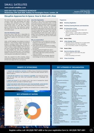 Register online call +44 (0)20 7827 6000 or fax your registration form to +44 (0)20 7827 6001
This half day session will delve into how JHub
connects world class technology and talent
to military users. Exploring how JFC is rapidly
accelerating pilots into across key mission
areas across space in LEO, MEO, HEO and
ground infrastructure. This interactive session
will outline how to work with JHub and the JFC
innovation board.
About the Workshop Leader:
Innovation Scout, Adie Holt, is responsible for
finding world class technology and talent and
delivering it rapidly into the hands of military
users.
Adie, an RAF Engineer, has worked on some of
Defence’s most exciting capital procurement
projects including Harrier GR7, Tornado F3,
Typhoon and A400M programmes as well as its
major IT rollouts. Rarely satisfied with the status
quo and a natural disruptor, Adie was selected
to help establish the Joint Force Command
Innovation Unit, the jHub in 2017. The model he
helped to introduce is proving to be one of the
most disruptive and effective in Defence.
Adie also supports his wife’s business, enjoys
running, Krav Maga (not sure if enjoy is the right
phrase) and Lego (he has a young boy).
About the Organisation:
The jHub is Joint Force Command/Strategic
Command’s primary innovation Unit. In its first
30 months the jHub created an effective model
which has delivered many new capabilities
to Defence. On this journey, the jHub has
learned from elite teams and some of the most
innovative organisations in the world to identify
universal lessons for innovation. The Team is
now expanding its remit and scale in order to
realise more strategically aligned benefit with
a particular focus on space and information
advantage.
Why you should attend
•	This workshop is a must attend for anyone
looking to work with accelerator and rapid
prototyping organizations
•	Learn about the UK’s approach to system
of systems procurement and space priorities
for UK MoD
•	Providing practical insights into JHub’s
target of delivering pilots within 30 days and
what these agile new business practices
mean for industry
•	Understand the future strategic direction
and strategy for the UK and the alliance
Programme:
08.30	 Workshop Registration
08.45	 Workshop Opening Remarks and Introduction
09.00	An introduction to JHub
		 •	JHubs role in generating new ideas and
solutions for the MoD
		 •	JHub in action – case studies on delivering
new capabilities through space-based
enablers
09.45	Break/Coffee
10.15	 JHubs Strategic Vision
		 •	Quarterly board meetings for successful pilots
and development into new capability
		 •	JFC’s innovation charter moving forward
11.00	Break/Coffee
11.30	How to do Business with JHub
		 •	How to apply to work within the pilot
schemes
		 •	Final concluding comments
12.15	 Close of workshop
Disruptive Approaches to Space: How to Work with JHub
Small Satellites
www.small-satellites.com
Half-Day POST-Conference Workshop
Wednesday 29th April 2020, Holiday Inn Kensington Forum, London, UK
Workshop Leader:
Squadron Leader Adrian Holt,
Innovation Scout, JHub, UK MoD
1. Launch new products or services at Military Space Situational Awareness
and give your company the opportunity to share the latest solutions with a
senior audience
2. Educate the market on your company’s capability and make the business
case for how they can solve your potential customers’ challenges and
requirements
3. Build your brand so your solutions are in the mind of prospective clients
looking for solution providers to fulfil their needs
4. Meet and network with active buyers and, more importantly, senior decision
makers while there is still a chance to influence their purchase decision
5. Generate new leads through meeting new prospects from a variety of new
countries and programmes
2019 Attendees by Organisation:BENEFITS OF SPONSORING:
2019 Attendees by Nation:
■ UK 36%
■ US 31%
■ Canada 2%
■ France 4%
■ Australia 2%
■ Germany 3%
■ Spain 1%
■ Pan-Europe 5%
■ Chile 2%
■ Sweden 2%
■ Italy 2%
■ Korea 2%
■ Poland 2%
■ Netherlands 2%
■ Norway 2%
■ Romania 2%
■ Japan 2%
■ UAE 1%
• Aerospace Corporation
• Airbus Defence and Space
• Analytical Graphics Inc
• Brazilian Air Force
• Canadian Armed Forces
• Cestrian Capital Research
• CGI
• CNES
• CSIRO Astronomy and Space
Science
• DLR Space Administration
• DSTL
• EU SatCen
• European Space Agency
• ExoAnalytic Solutions
• FACH (Chiliean AF)
• FOI Swedish Defence Research
Agency
• Fuerza Aerea de Chile
• Global VSAT Forum (GVF)
• GMV Innovating
Solutions Ltd
• Harris Corporation
• NATO HQ Allied Maritime
Command
• Italian Air Force
• JHU Applied Physics Laboratory
• Korea Astronomy and Space
Science Institute
• Kratos
• L3 Applied Defense Solutions
• LeoLabs, Inc.
• UK MET Office
• Polish Military University of
Technology
• Mitre Corporation
• Nanoavinics UK Ltd
• Northern Sky Research (NSR)
• Northern Space 
Security Ltd
• NorthStar Earth 
Space Inc.
• Northumbria University
• Norwegian Ministry of Defence
• OHB System
• Oneweb
• Pangaea Wire
• Polish Space Agency
• RAF
• RAF Fylingdales
• Rajant Corporation
• Raytheon UK
• RHEA Group
• Royal Netherlands Air Force
• Romanian Ministry of Defence
• Royal Australian Air Force
• Royal College of Defence
Studies
• Royal United Services Institute
(RUSI)
• US Air Force SAF/AQS
• SciSys UK Ltd
• Serco Ltd
• Serradata
• SES Networks
• SJE Space Ltd
• Sky Perfect JSAT Corporation
• STFC, RAL
• Surrey Space Centre
• Teledyne e2v
• Telespazio France
• Thales Netherlands BV
• U.S. Department of Commerce
• U.S. Strategic Command
• UAE GHQ
• UK Missile Defence Centre
• UK MOD
• UK Space Agency
• United Nations
• United States Air Force Academy
• University of Oxford/Air Force
Institute of Technology
• US Air Force
• US Air Force Space and Missile
Systems Centre
• Winston  Cooper Consulting
• Zodiac Data Systems
and many more!
7
 