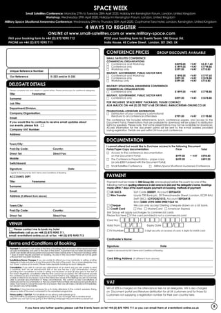 Space WEEK
Small Satellites Conference: Monday 27th to Tuesday 28th April 2020, Holiday Inn Kensington Forum, London, United Kingdom
Workshop: Wednesday 29th April 2020, Holiday Inn Kensington Forum, London, United Kingdom
Military Space Situational Awareness Conference: Wednesday 29th to Thursday 30th April 2020, Copthorne Tara Hotel, London, Kensington, United Kingdom
4 WAYS TO REGISTER
Online at www.small-satellites.com or www.military-space.com
If you have any further queries please call the Events Team on tel +44 (0) 870 9090 711 or you can email them at events@smi-online.co.uk
Payment must be made to SMi Group Ltd, and received before the event, by one of the
following methods quoting reference D-223 and/or D-232 and the delegate’s name. Bookings
made within 7 days of the event require payment on booking, methods of payment:
□ UK BACS	 Sort Code 300009, Account 00936418
□ Wire Transfer	 Lloyds TSB Bank plc, 39 Threadneedle Street, London, EC2R 8AU
		 Swift (BIC): LOYDGB21013, Account 00936418
		IBAN GB48 LOYD 3000 0900 9364 18
□ Cheque	 We can only accept Sterling cheques drawn on a UK bank.
□ Credit Card 	 □ Visa □ MasterCard □ American Express
SMi Group will apply surcharges to commercial cards
Please tick here □ if the card provided is not a commercial card
Card No: □□□□ □□□□ □□□□ □□□□
Valid From □□/□□ 	 Expiry Date □□/□□
CVV Number □□□□ 3 digit security on reverse of card, 4 digits for AMEX card
Cardholder’s Name: 			
Signature: 				Date:
I agree to be bound by SMi’s Terms and Conditions of Booking.
Card Billing Address (If different from above):
PAYMENT
VAT at 20% is charged on the attendance fees for all delegates. VAT is also charged
on Document portal and literature distribution for all UK customers and for those EU
Customers not supplying a registration number for their own country here.
______________________________________________________________________________________
VAT
I cannot attend but would like to Purchase access to the following Document
Portal/Paper Copy documentation.	 Price 		 Total
□	Access to the conference documentation
on the Document Portal 	 £499.00 	 + VAT 	 £598.80
□	The Conference Presentations – paper copy 	 £499.00 	 - 	 £499.00
(or only £300 if ordered with the Document Portal)
□	Small Satellites Conference □ Military Space Situational Awareness Conference	
DOCUMENTATION
Unique Reference Number 	
Our Reference		 D-223 and/or D-232
Delegate Details
Please complete fully and clearly in capital letters. Please photocopy for additional delegates.
Title:	Forename:
Surname:
Job Title:
Department/Division:
Company/Organisation:
Email:
If you would like to continue to receive email updates about
our events, please tick □
Company VAT Number:
Address:
Town/City:	
Post/Zip Code:	 Country: 	
Direct Tel:		 Direct Fax:
Mobile:	
Switchboard:
Signature: 			 Date:
I agree to be bound by SMi’s Terms and Conditions of Booking.
ACCOUNTS DEPT
Title:	Forename:
Surname:
Email:
Address (if different from above):
Town/City:	
Post/Zip Code:	 Country: 	
Direct Tel:		 Direct Fax: 		
DELEGATE DETAILS
Payment: If payment is not made at the time of booking, then an invoice will be issued and must
be paid immediately and prior to the start of the event. If payment has not been received then
credit card details will be requested and payment taken before entry to the event. Bookings within
7 days of event require payment on booking. Access to the Document Portal will not be given
until payment has been received.
Substitutions/Name Changes: If you are unable to attend you may nominate, in writing, another
delegate to take your place at any time prior to the start of the event. Two or more delegates may
not ‘share’ a place at an event. Please make separate bookings for each delegate.
Cancellation: If you wish to cancel your attendance at an event and you are unable to send
a substitute, then we will refund/credit 50% of the due fee less a £50 administration charge,
providing that cancellation is made in writing and received at least 28 days prior to the start of
the event. Regretfully cancellation after this time cannot be accepted. We will however provide
the conferences documentation via the Document Portal to any delegate who has paid but is
unable to attend for any reason. Due to the interactive nature of the Briefings we are not normally
able to provide documentation in these circumstances. We cannot accept cancellations of
orders placed for Documentation or the Document Portal as these are reproduced specifically to
order. If we have to cancel the event for any reason, then we will make a full refund immediately,
but disclaim any further liability.
Alterations: It may become necessary for us to make alterations to the content, speakers, timing,
venue or date of the event compared to the advertised programme.
Privacy policy / Opt Out: For full details on our privacy policyplease go to
http://smi-online.co.uk/privacy-legals/privacy-policy. If you no longer wish to receive email
updates you can opt out by going to the following webpage http://smi-online.co.uk/opt-out
Terms and Conditions of Booking
□	 Please contact me to book my hotel
Alternatively call us on +44 (0) 870 9090 711,
email: events@smi-online.co.uk or fax +44 (0) 870 9090 712
VENUE 	
FAX your booking form to +44 (0) 870 9090 712
PHONE on +44 (0) 870 9090 711
POST your booking form to: Events Team, SMi Group Ltd,
India House, 45 Curlew Street,  London, SE1 2ND, UK
CONFERENCE PRICES GROUP DISCOUNTS AVAILABLE
Small Satellites Conference
Commercial Organisations
□	 Conference and Workshop	 £2098.00	+VAT	£2,517.60
□	 Conference only	 £1499.00	+VAT	£1798.80
□	 Workshop only	 £599.00	 +VAT	£718.80
Military, Government, Public Sector Rate
□	 Conference and Workshop	 £1498.00	+VAT	£1797.60
□	 Conference only	 £899.00	 +VAT	£1078.80
□	 Workshop only	 £599.00	 +VAT	£718.80
Military Situational Awareness Conference
Commercial Organisations
□	 Conference only	 £1499.00	+VAT	£1798.80
Military, Government, Public Sector Rate
□	 Conference only	 £899.00	 +VAT	£1078.80
For inclusive ‘Space Week’ Packages, please contact
Alia Malick on +44 (0) 20 7827 6168 or email: amalick@smi-online.co.uk
PROMOTIONAL LITERATURE DISTRIBUTION
□	 Distribution of your company’s promotional
	 literature to all conference attendees 	 £999.00 	 +VAT	 £1198.80
The conference fee includes refreshments, lunch, conference papers, and access to the
Document Portal. Presentations that are available for download will be subject to distribution
rights by speakers. Please note that some presentations may not be available for download.
Access information for the document portal will be sent to the e-mail address provided
during registration. Details are sent within 24 hours post conference.
8
 