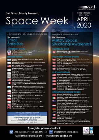 SMi Group Proudly Presents...
Space Week
CONFERENCE:
27th - 30th
APRIL
2020
Conference Chairs:
	Mr Roger Hunter, Program Manager, Small Spacecraft
and Technology Program, NASA
	Dr Stuart Eves, Director, SJE Space
Speakers Include:
	Professor Isaac Ben Israel, Chairman, Israeli Space
Agency
	Mr Gary Lay, Director of Strategic Opportunities, Surrey
Satellite Technology
	Mrs Charlene Jacka, Branch Chief Engineer, Small
Satellite Portfolio, AFRL, US Air Force
	Ms KiMar Gartman, Catalyst Space Accelerator
Program Director, Catalyst Campus for Technology and
Innovation
	Mr Tim Rush, Senior Vice President, US Space,
Gallagher Aerospace
	Mr David Hinkley, Senior Project Leader Small Satellite
Department xLab, Aerospace Corporation
	Ms Merissa Velez, Attorney Advisor, Federal
Communications Commission
	Mr Thomas Welter, Head of Regulatory Affairs and Orbit/
Spectrum Resources, Agence Nationale des Fréquences
(ANFR)
	Mr Chuen Chern Loo, Head Space Registration and
Publication Division, International Telecommunication
Union
	 Mr Per Lundahl Thomsen, Chief Adviser, DTU Space
	Professor Christopher Newman, Professor of Space Law
 Policy, Northumbria University
	Ms Shagun Sachdeva, Senior Analyst, Northern Sky
Research (NSR)
	Mr Grzegorz Zwolinski, Chief Operating Officer,
SatRevolution
	Mr Andy Vick, Head of Disruptive Technology, RAL
Space
	 Mr Tyler Diaz, CEO, Stara Space
	Dr Chris Brunskill, Head of Access to Space, Satellite
Applications Catapult
Conference: 27th - 28th Workshop: 29th April 2020
The inaugural...
Small
Satellites
Conference Chair:
	Squadron Leader (Ret’d) Ralph Dinsley, Associate 
Founder, Reflecting Space
Host Nation Speakers Include:
	Wing Commander Alun Walton, Station Commander,
RAF Fylingdales, Royal Air Force
	Ms Emily Mills, Domestic Space Surveillance and Tracking
Lead, UK Space Agency
	Mr Andy Ash, SSA Lead, Cyber Information Systems
Division, Dstl
	Mr Simon Machin, Met Office, Space Weather
Programme Manager, MOSWOC, UK Met Office
US Speakers Include:
	Major General (Ret’d) Robert D. Rego, Strategic Missions
Adviser to the Commander, US STRATCOM*
	Dr Jamie Stearns, Space Control Mission Lead, Space
Vehicles Directorate, AFRL, US Air Force
	Dr Brendan Mulvaney, Director, China Aerospace Studies
Institute, US Air Force
	Mr Robert Rutledge, Lead, Space Weather Forecast
Office, Space Weather Prediction Centre, US National
Weather Service, NOAA
	Mr Kevin M. O Connell, Director, Office of Space
Commerce, U.S. Department of Commerce*
International Speakers Include:
	Brigadier General Friedrich Teichmann, Director,
Geospation Institute, Austrian MoD
	Lieutenant Colonel Walter Villadei, Chief, SSA and SST,
Italian Air Force
	Squadron Leader Joshua Fitzmaurice, Staff Officer
Surveillance of Space, AFHQ Director of ISR, EW and
Space, Royal Australian Air Force
	Major Michel Bulte, NL Liaison at the German Space
Situational Awareness Centre, Royal Netherlands Air Force
	Dr Hauke Fiedler, Team Leader Space Situational
Awareness, German Space Operations Centre (DLR)
	Mr Eugene Avenant, Chief Engineer, Space Operations,
South African National Space Agency (SANSA)
	Mr Pascal Faucher, Chair, SST,
CNES
	Mr Mark Dickinson, Chairman,
Space Data Association
	Mr Tim Flohrer, Space Debris Analyst, Co-Lead Space
Surveillance and Tracking Segment, Space Situational
Awareness Programme, ESA*
Conference: 29Th - 30Th April 2020
The 15th Annual...
Military Space
Situational Awareness
Disruptive Approaches to Space:
How to Work with JHub
Workshop Leader: Squadron Leader Adrian Holt, Innovation
Scout, JHub, UK MoD 08.30 - 12.15
HALF-DAY POST CONFERENCE WORKSHOP
Wednesday 29th APRIL 2020,
Holiday Inn Kensington Forum, London, UK
To register please contact:
Alia Malick on +44 (0) 207 827 6168 	 amalick@smi-online.co.uk
@SMiGroupDefence
www.small-satellites.com | www.military-space.com
 