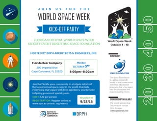 WORLD SPACE WEEK
FLORIDA’S OFFICIAL WORLD SPACE WEEK
KICKOFF EVENT BENEFITING SPACE FOUNDATION
HOSTED BY BRPH ARCHITECTS & ENGINEERS, INC.
J O I N U S F O R T H E
KICK-OFF PARTY
30204050
Join the Florida space community in a tailgate to kick off
the largest annual space event in the world. Celebrate
everything that’s space with beer, appetizers, your favorite
tailgating games and special guests.
COST: $20 per person
REGISTRATION: Register online at
www.spacecoastedc.org/events
BENEFICIARY
SPONSORSHIPS AVAILABLE
Florida Beer Company
200 Imperial Blvd
Cape Canaveral, FL 32920
Monday
OCTOBER 3RD
5:00pm–8:00pm
REGISTER BY
9/23/16
The Space Foundation
is a global, nonprofit
leader in space awareness
activities, educational
programs that bring space
into the classroom and
major industry events.
For event sponsorship
information contact
Erin Stroupe:
estroupe@brph.com
 