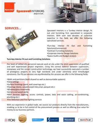 SERVICES...
                                                  Spacewell Interiors is a Turnkey interior    design, fit
                                                  out and furnishing firm specialized in       corporate
                                                  interiors. With over two decades of           collective
                                                  expertise in the field, we offer the          following
                                                  specialized services.

                                                  •Turn‐key Interior Fit Out and              Furnishing
                                                  Solutions(Commercial)
                                                  S l i (C            i l)
                                                  •Contract Furnishing Solutions
                                                  •Corporate‐Interior Design Solutions
                                                  •Space Audits and Budget analysis
 Turn‐keyInteriorFit‐outandFurnishingSolutions

 Our
 O team of skilled site personnel execute work at site under the strict supervision of qualified
             f kill d i              l             k    i     d h        i          ii     f    lifi d
 and well experienced project engineers. Using the correct balance between supervision,
 manpower and the correct construction technology, we have successfully executed a number
 of prestigious projects to very high standards and under extremely strict time/budget
 constraints. Our fit‐out services are equilibrated by the services we offer in the following fields:

 •Walls and partitions (both drywall as well as demountable systems)
 •False ceilings
 •Surface finishings (paint, wall coverings etc.)
 •Floorings (stone, carpet/carpet tiles,vinyl, parquet etc.)
 •Window/glass treatments
 •Joinery and wood works
 •MEP Services (lighting, access controls, power, data and voice cabling, air‐conditioning,
                  ( g     g,                  , p     ,                g,                g,
 plumbing etc.)
 •Fire Detection and Fire Fighting services

 With our experience in global trade, we source our products directly from the manufacturers,
 enabling us to be in full control of the procurement process as well as offering true value for
 money to our business partners.
 