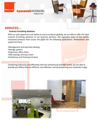 SERVICES...
   ContractFurnishingSolutions
   Contract Furnishing Solutions
  With our past experience and ability to source products globally, we are able to offer the ideal
  contract furnishing solutions to our business partners. We represent some of the world’s
  renowned products from across the globe for the following applications: Workstations and
  system furniture

  •Management and executive desking
  •Managementandexecutivedesking
  •Storagesystems
  •Ergonomicofficechairs
  •Sofaseatingsandeasychairs
  •ConferenceandTrainingFurniture


  CombiningjudiciouslyandefficientlywiththearchitecturalandMEPworks,weareableto
  provideyouofficesthatareefficient,costeffective,andyetprojectingyourcorporateimage.
 