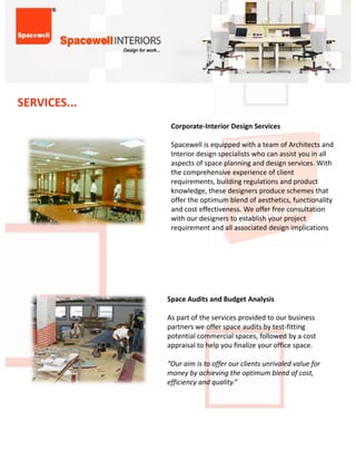 SERVICES...
                Corporate‐InteriorDesignServices

                SpacewellisequippedwithateamofArchitectsand
                Interiordesignspecialistswhocanassistyouinall
                aspectsofspaceplanninganddesignservices.With
                thecomprehensiveexperienceofclient
                the comprehensive experience of client
                requirements,buildingregulationsandproduct
                knowledge,thesedesignersproduceschemesthat
                offertheoptimumblendofaesthetics,functionality
                andcosteffectiveness.Weofferfreeconsultation
                withourdesignerstoestablishyourproject
                  q                                  g     p
                requirementandallassociateddesignimplications




               SpaceAuditsandBudgetAnalysis

               Aspartoftheservicesprovidedtoourbusiness
               partnersweofferspaceauditsbytest‐fitting
               potentialcommercialspaces,followedbyacost
               appraisal to help you finalize your office space
               appraisaltohelpyoufinalizeyourofficespace.

               “Ouraimistoofferourclientsunrivaledvaluefor
               moneybyachievingtheoptimumblendofcost,
               efficiencyandquality.”
 