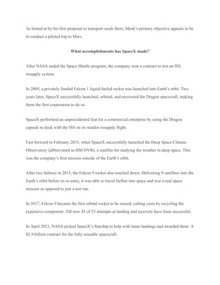 As hinted at by his first proposal to transport seeds there, Musk’s primary objective appears to be
to conduct a piloted trip to Mars.
What accomplishments has SpaceX made?
After NASA ended the Space Shuttle program, the company won a contract to test an ISS
resupply system.
In 2009, a privately funded Falcon 1 liquid-fueled rocket was launched into Earth’s orbit. Two
years later, SpaceX successfully launched, orbited, and recovered the Dragon spacecraft, making
them the first corporation to do so.
SpaceX performed an unprecedented feat for a commercial enterprise by using the Dragon
capsule to dock with the ISS on its maiden resupply flight.
Fast-forward to February 2015, when SpaceX successfully launched the Deep Space Climate
Observatory (abbreviated as DSCOVR), a satellite for studying the weather in deep space. This
was the company’s first mission outside of the Earth’s orbit.
After two failures in 2015, the Falcon 9 rocket also touched down. Delivering 9 satellites into the
Earth’s orbit before its re-entry, it was able to travel farther into space and was a real space
mission as opposed to just a test run.
In 2017, Falcon 9 became the first orbital rocket to be reused, cutting costs by recycling the
expensive component. Till now 45 of 53 attempts at landing and recovery have been successful.
In April 2021, NASA picked SpaceX’s Starship to help with lunar landings and awarded them. A
$2.9 billion contract for the fully reusable spacecraft.
 